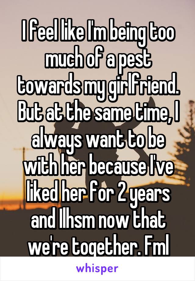 I feel like I'm being too much of a pest towards my girlfriend. But at the same time, I always want to be with her because I've liked her for 2 years and Ilhsm now that we're together. Fml