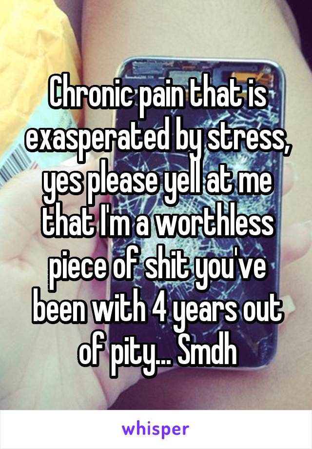 Chronic pain that is exasperated by stress, yes please yell at me that I'm a worthless piece of shit you've been with 4 years out of pity... Smdh