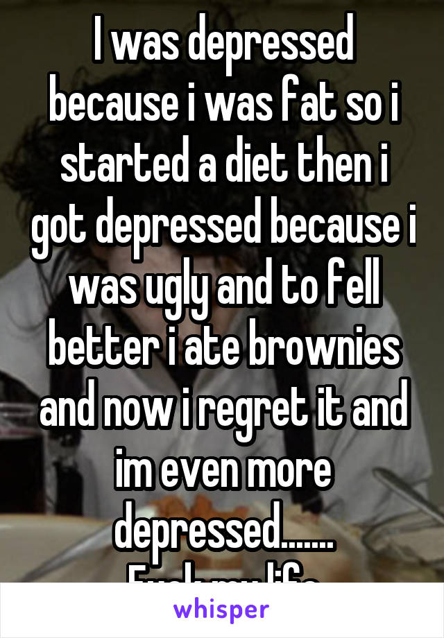 I was depressed because i was fat so i started a diet then i got depressed because i was ugly and to fell better i ate brownies and now i regret it and im even more depressed.......
Fuck my life