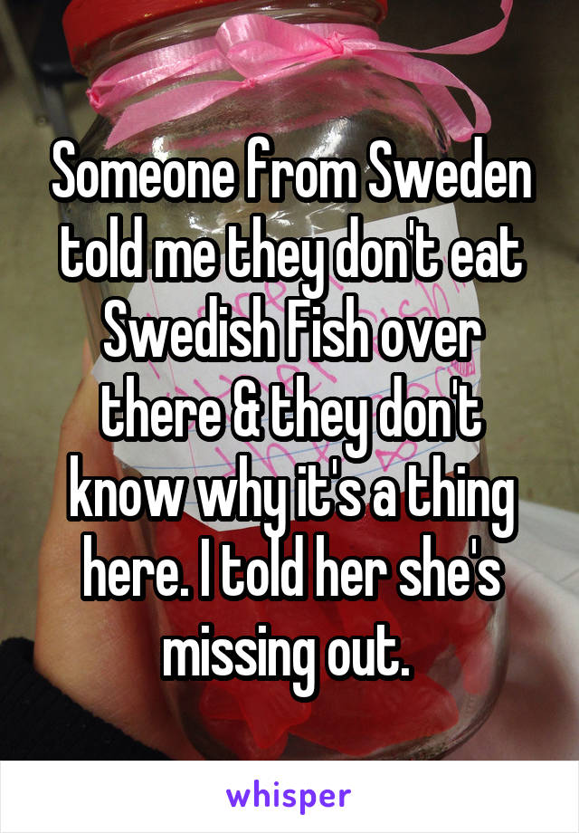 Someone from Sweden told me they don't eat Swedish Fish over there & they don't know why it's a thing here. I told her she's missing out. 