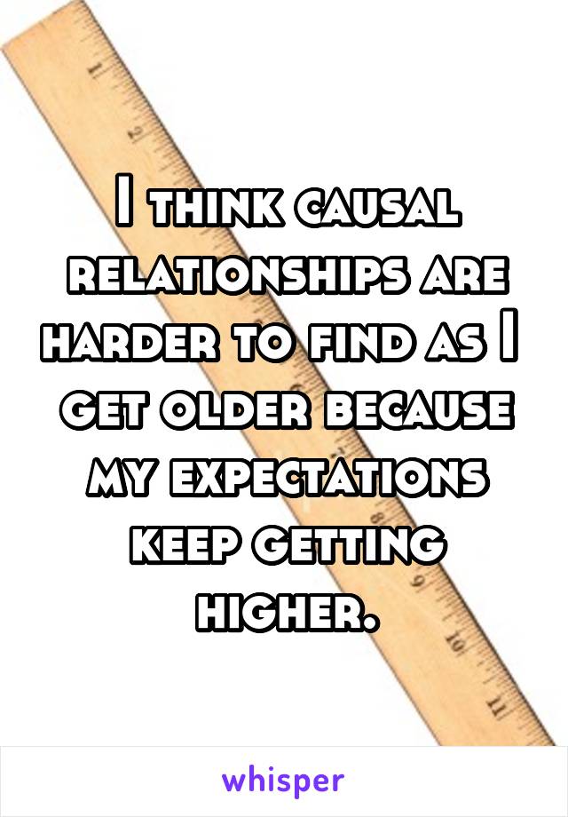 I think causal relationships are harder to find as I  get older because my expectations keep getting higher.