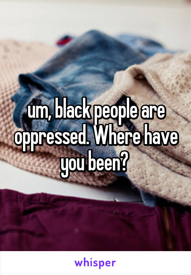 um, black people are oppressed. Where have you been? 