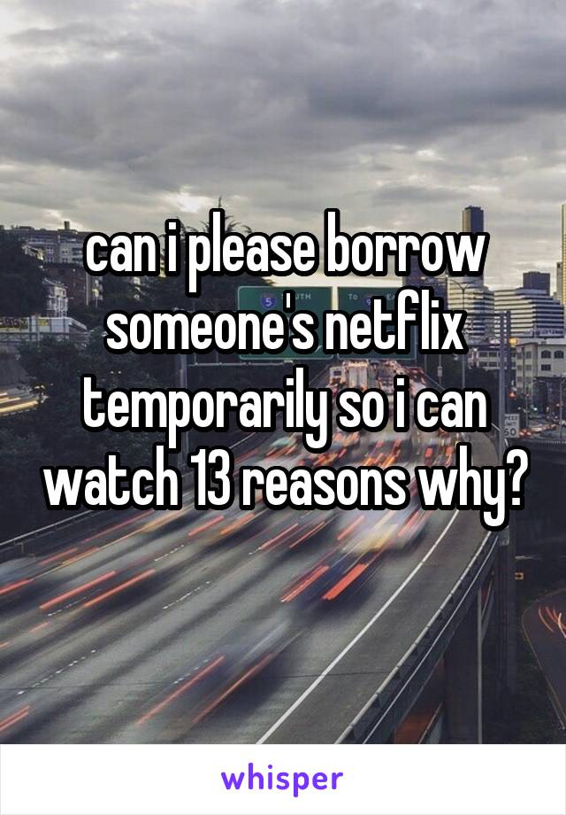 can i please borrow someone's netflix temporarily so i can watch 13 reasons why? 