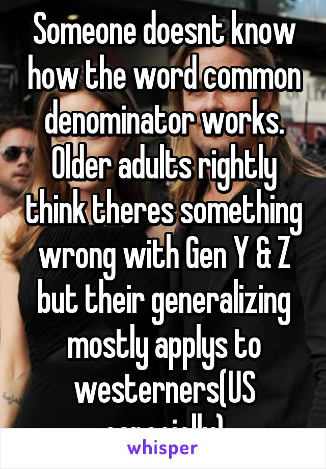 Someone doesnt know how the word common denominator works. Older adults rightly think theres something wrong with Gen Y & Z but their generalizing mostly applys to westerners(US especially)