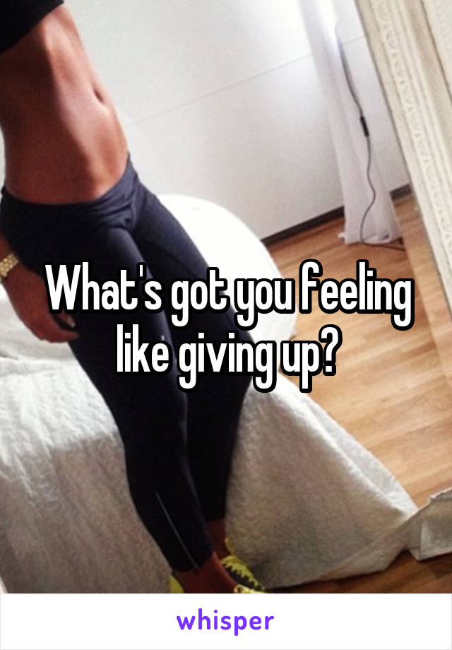 What's got you feeling like giving up?