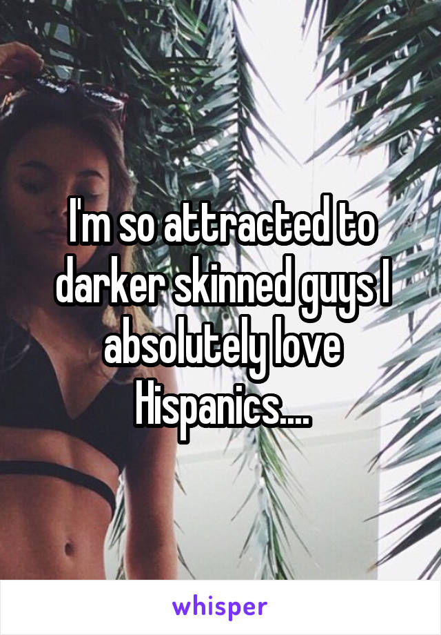 I'm so attracted to darker skinned guys I absolutely love Hispanics....