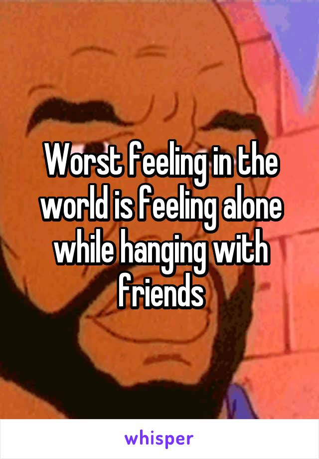 Worst feeling in the world is feeling alone while hanging with friends