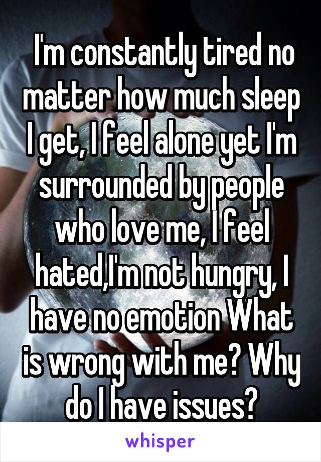  I'm constantly tired no matter how much sleep I get, I feel alone yet I'm surrounded by people who love me, I feel hated,I'm not hungry, I have no emotion What is wrong with me? Why do I have issues?