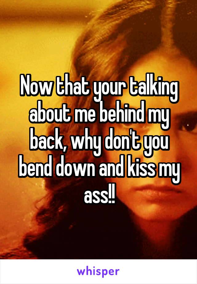 Now that your talking about me behind my back, why don't you bend down and kiss my ass!!