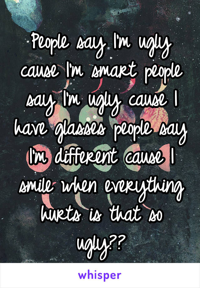 People say I'm ugly cause I'm smart people say I'm ugly cause I have glasses people say I'm different cause I smile when everything hurts is that so ugly??