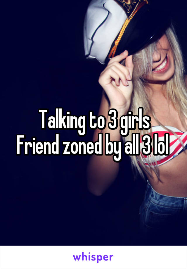 Talking to 3 girls
Friend zoned by all 3 lol 