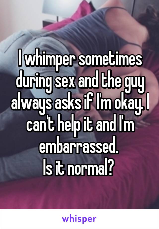 I whimper sometimes during sex and the guy always asks if I'm okay. I can't help it and I'm embarrassed. 
Is it normal? 