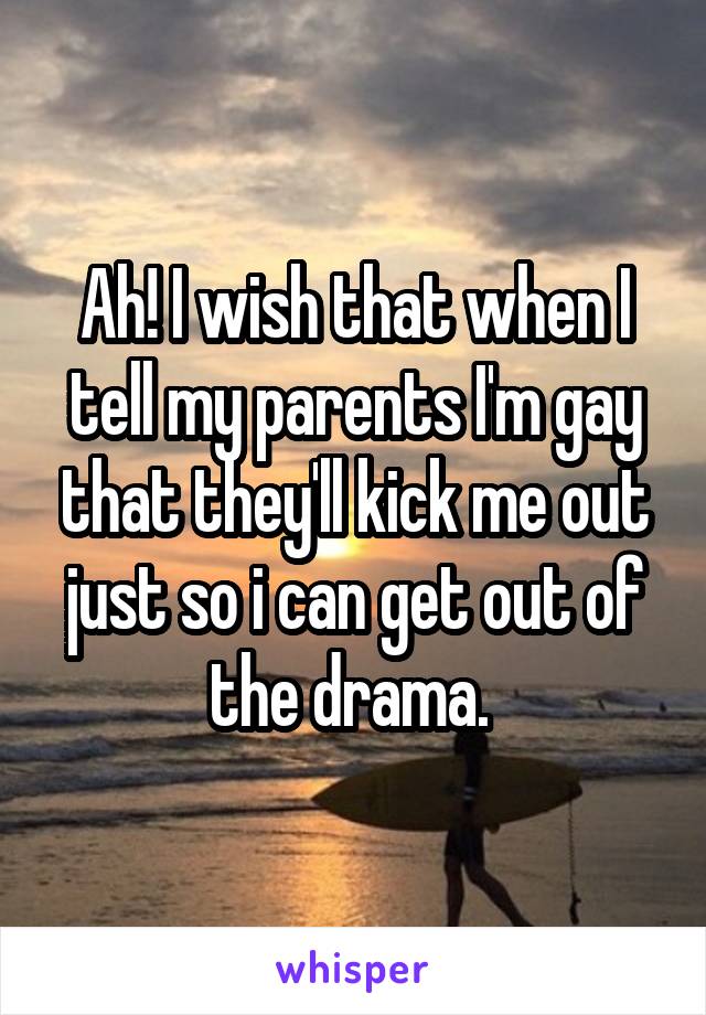 Ah! I wish that when I tell my parents I'm gay that they'll kick me out just so i can get out of the drama. 