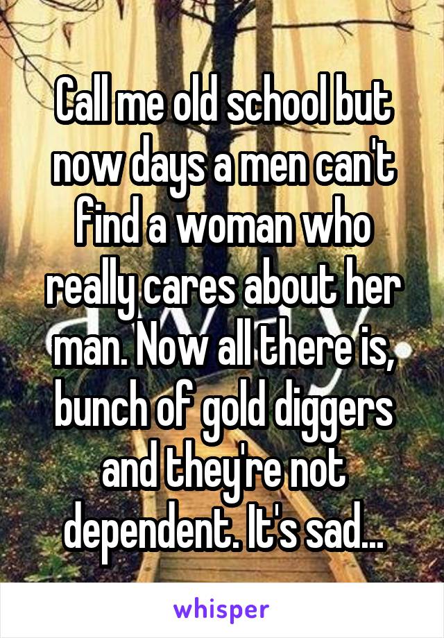 Call me old school but now days a men can't find a woman who really cares about her man. Now all there is, bunch of gold diggers and they're not dependent. It's sad...