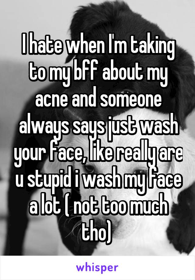 I hate when I'm taking to my bff about my acne and someone always says just wash your face, like really are u stupid i wash my face a lot ( not too much tho) 