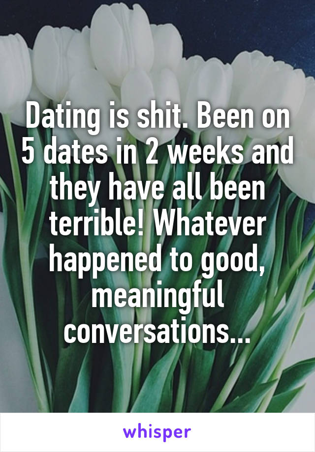 Dating is shit. Been on 5 dates in 2 weeks and they have all been terrible! Whatever happened to good, meaningful conversations...