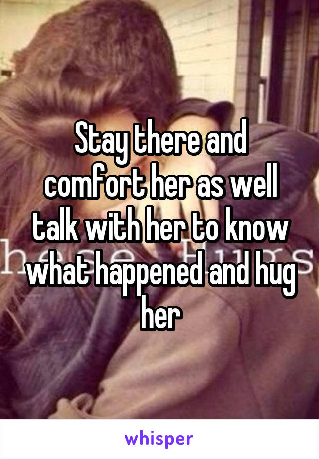 Stay there and comfort her as well talk with her to know what happened and hug her