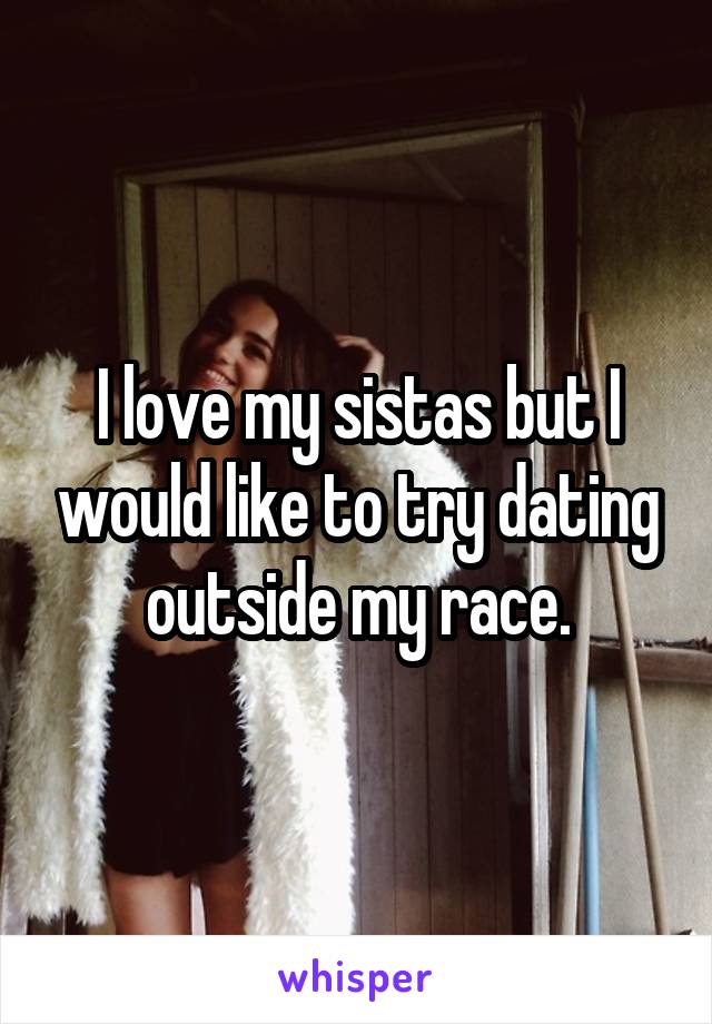 I love my sistas but I would like to try dating outside my race.