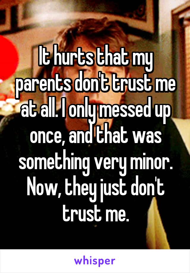 It hurts that my parents don't trust me at all. I only messed up once, and that was something very minor. Now, they just don't trust me.