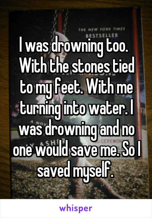 I was drowning too.  
With the stones tied to my feet. With me turning into water. I was drowning and no one would save me. So I saved myself. 