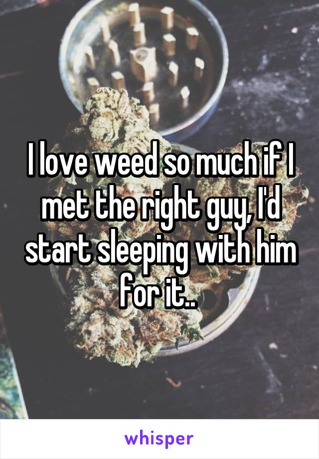 I love weed so much if I met the right guy, I'd start sleeping with him for it.. 