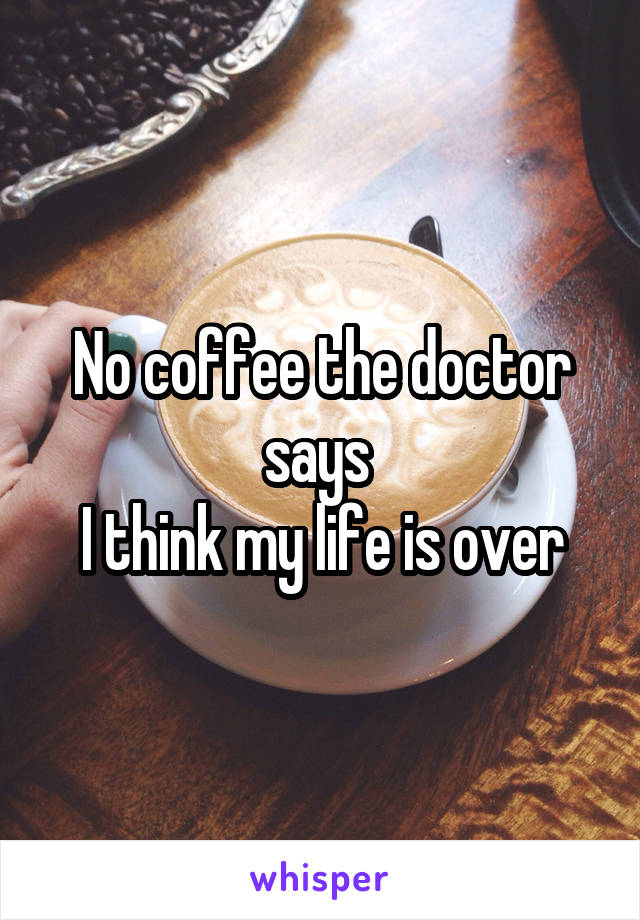 No coffee the doctor says 
I think my life is over