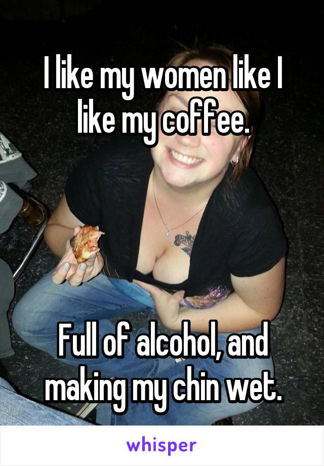 I like my women like I like my coffee.




Full of alcohol, and making my chin wet.