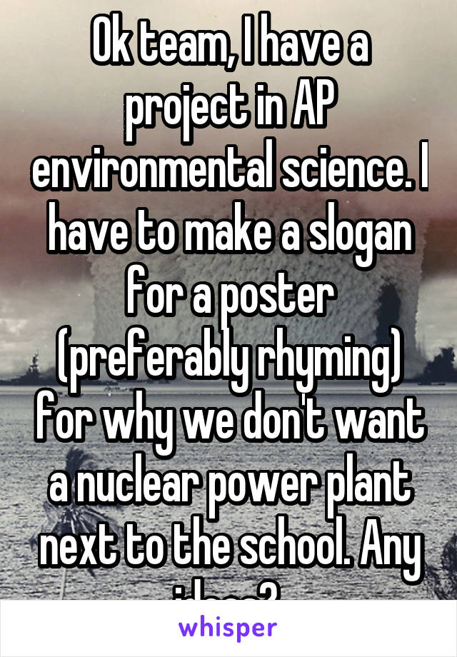 Ok team, I have a project in AP environmental science. I have to make a slogan for a poster (preferably rhyming) for why we don't want a nuclear power plant next to the school. Any ideas? 