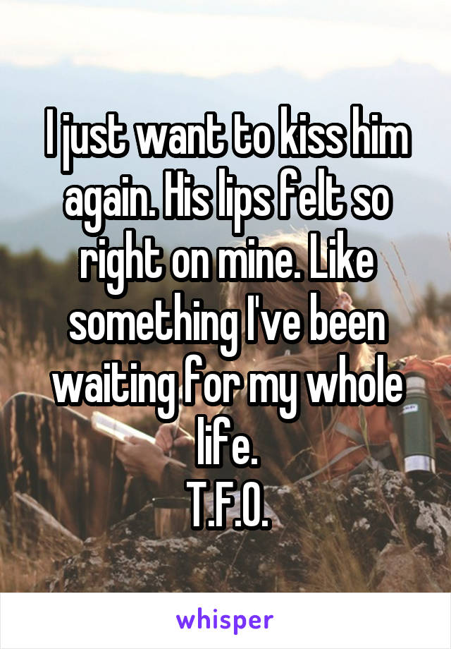 I just want to kiss him again. His lips felt so right on mine. Like something I've been waiting for my whole life.
T.F.O.