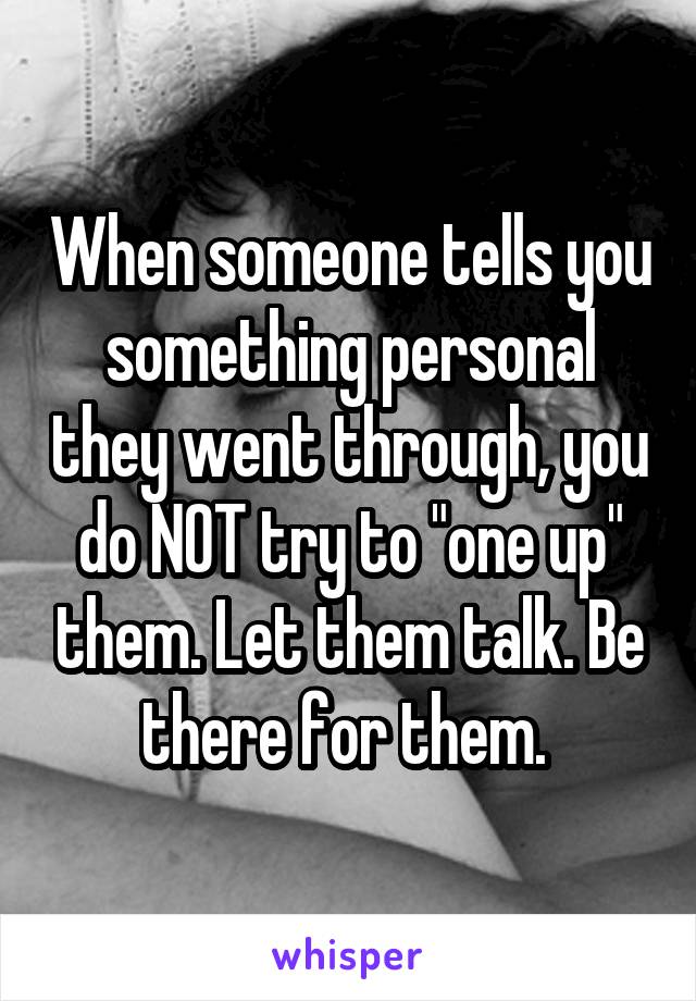 When someone tells you something personal they went through, you do NOT try to "one up" them. Let them talk. Be there for them. 