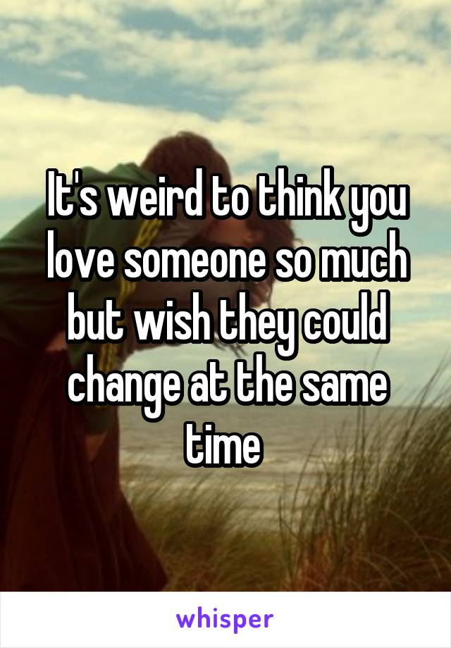 It's weird to think you love someone so much but wish they could change at the same time 