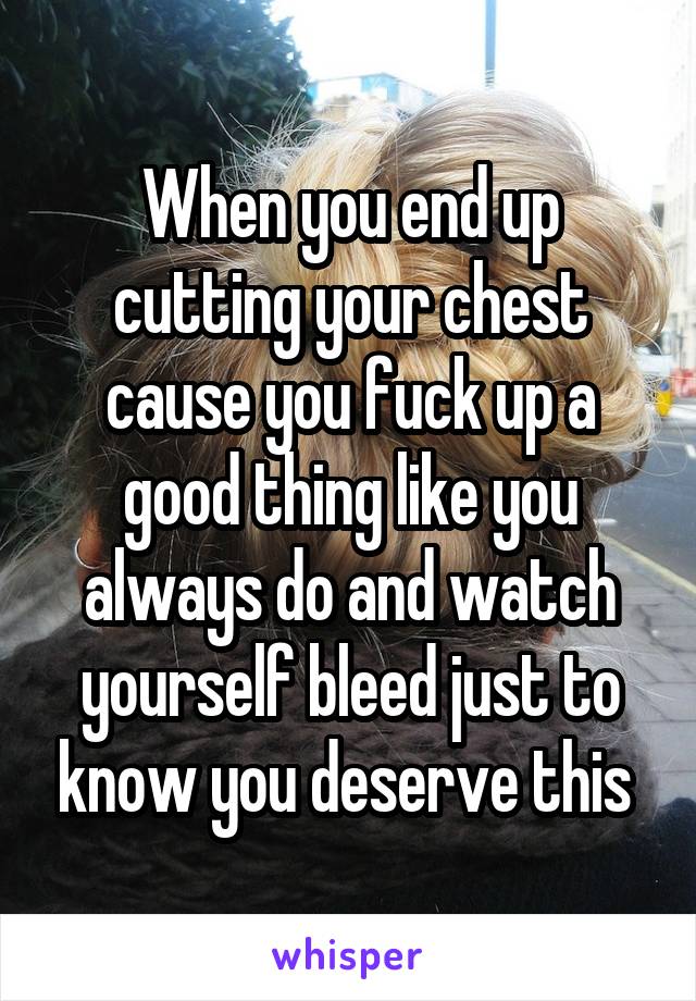 When you end up cutting your chest cause you fuck up a good thing like you always do and watch yourself bleed just to know you deserve this 