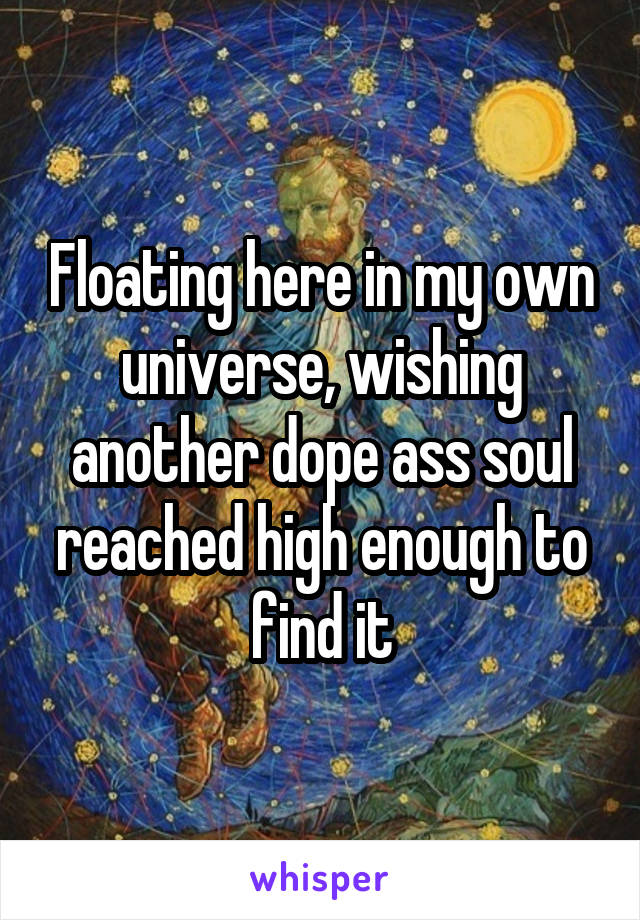 Floating here in my own universe, wishing another dope ass soul reached high enough to find it