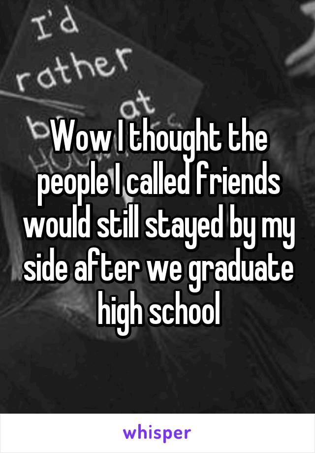 Wow I thought the people I called friends would still stayed by my side after we graduate high school