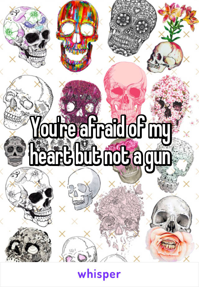 You're afraid of my heart but not a gun