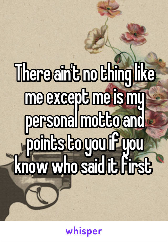 There ain't no thing like me except me is my personal motto and points to you if you know who said it first 