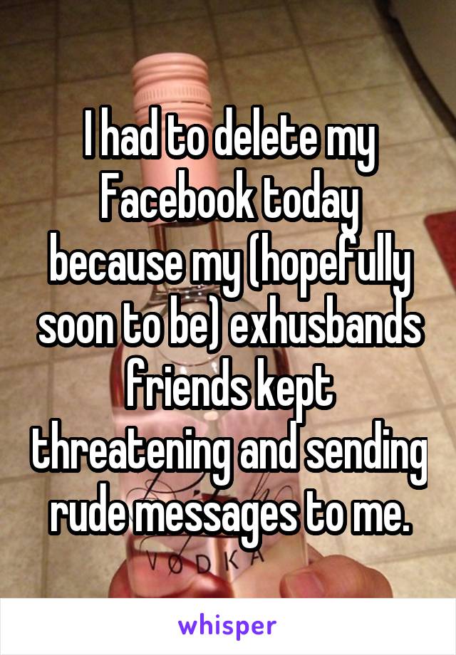 I had to delete my Facebook today because my (hopefully soon to be) exhusbands friends kept threatening and sending rude messages to me.