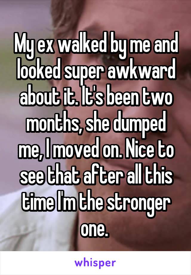 My ex walked by me and looked super awkward about it. It's been two months, she dumped me, I moved on. Nice to see that after all this time I'm the stronger one. 