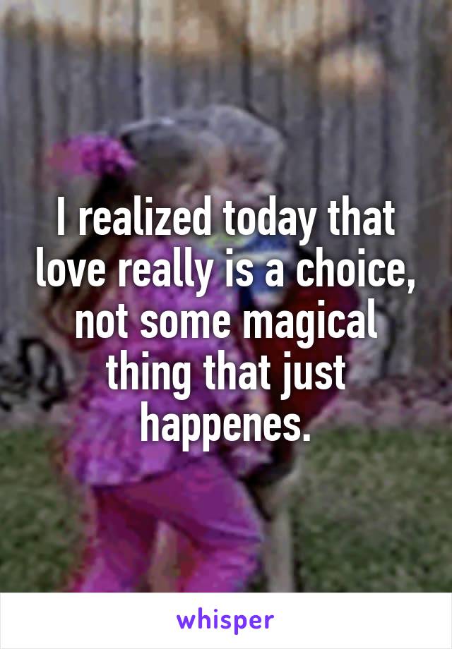 I realized today that love really is a choice, not some magical thing that just happenes.