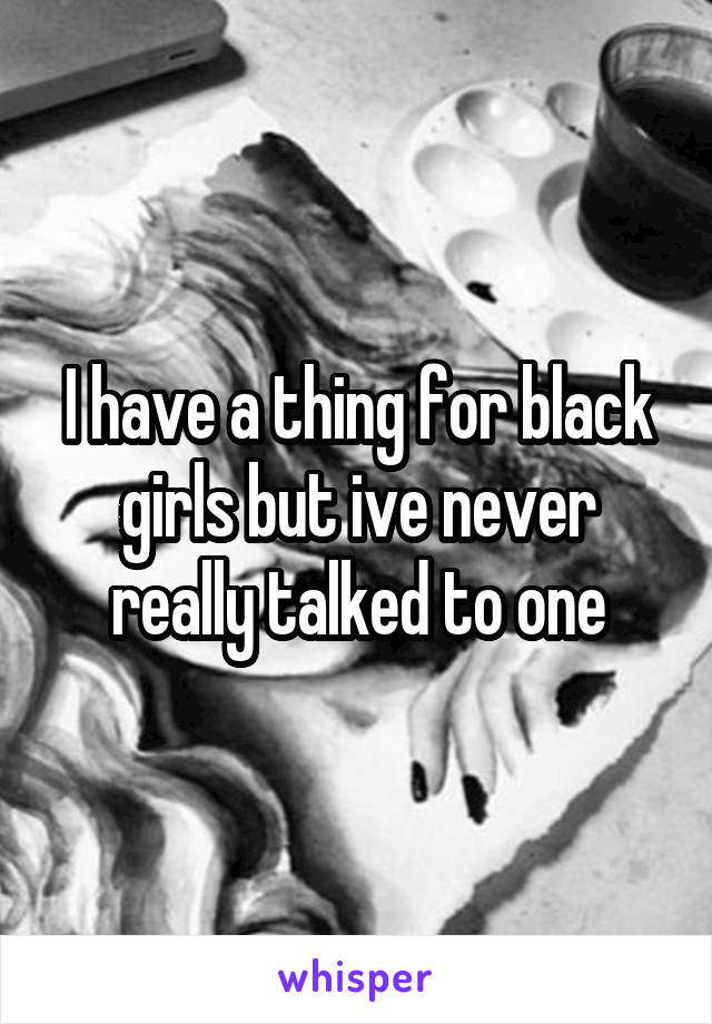 I have a thing for black girls but ive never really talked to one