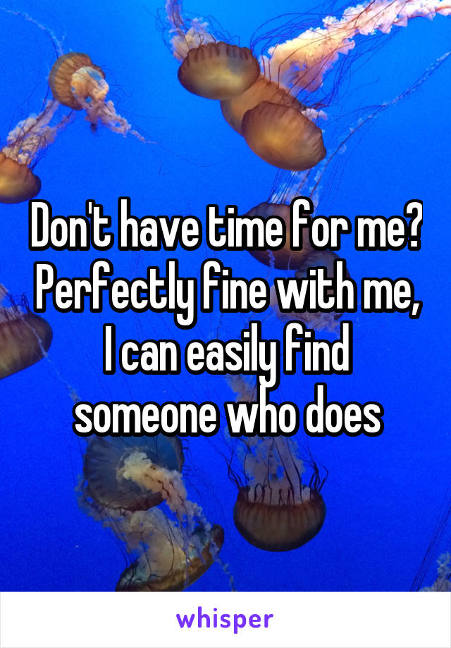 Don't have time for me? Perfectly fine with me, I can easily find someone who does