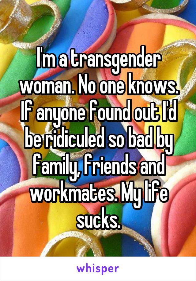 I'm a transgender woman. No one knows. If anyone found out I'd be ridiculed so bad by family, friends and workmates. My life sucks.