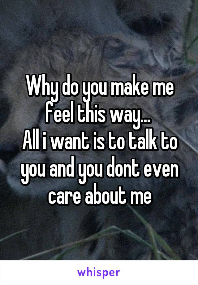 Why do you make me feel this way... 
All i want is to talk to you and you dont even care about me