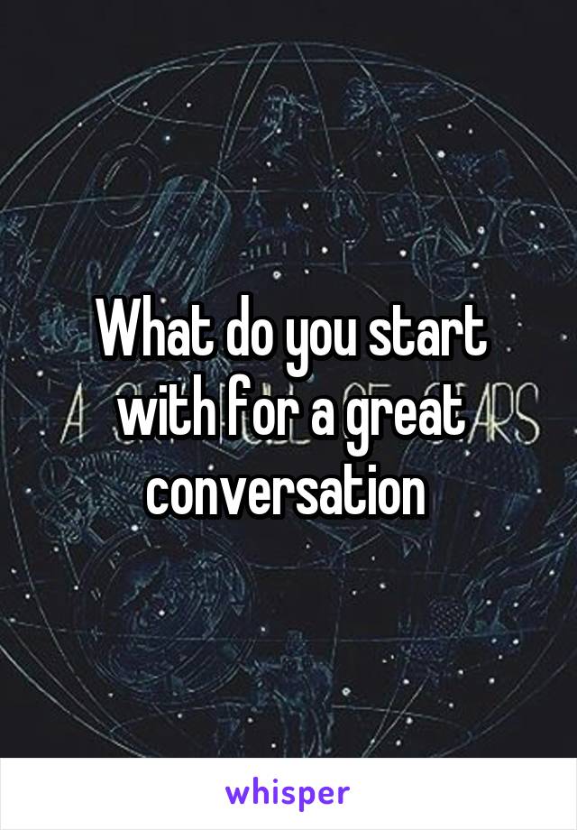 What do you start with for a great conversation 