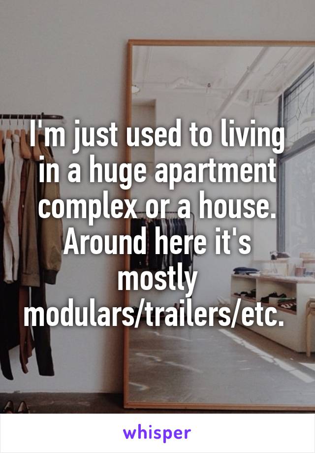 I'm just used to living in a huge apartment complex or a house. Around here it's mostly modulars/trailers/etc. 