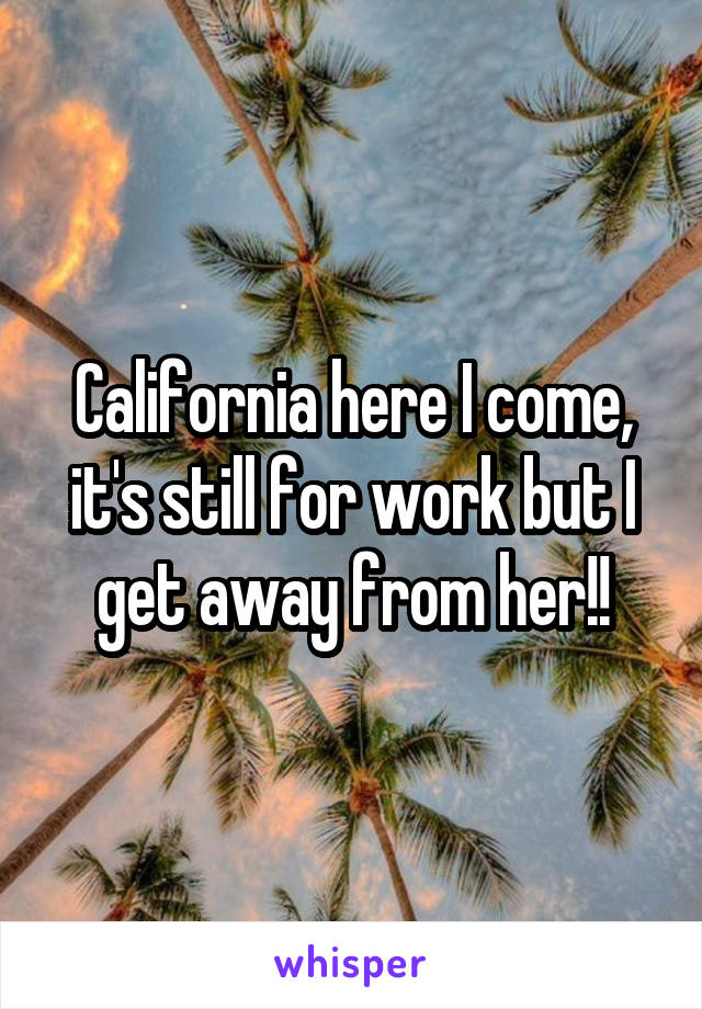 California here I come, it's still for work but I get away from her!!