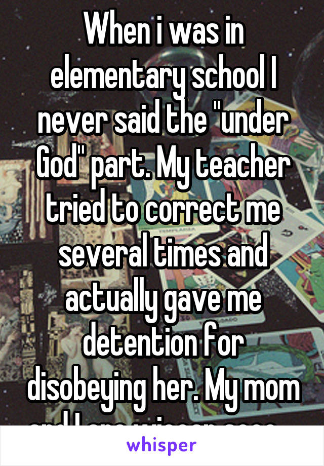 When i was in elementary school I never said the "under God" part. My teacher tried to correct me several times and actually gave me detention for disobeying her. My mom and I are wiccan sooo....