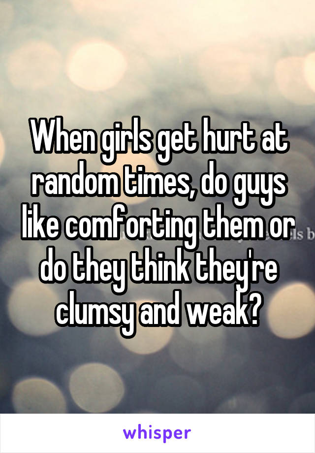 When girls get hurt at random times, do guys like comforting them or do they think they're clumsy and weak?