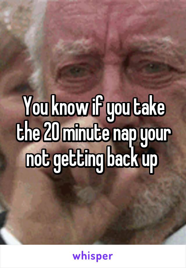 You know if you take the 20 minute nap your not getting back up 