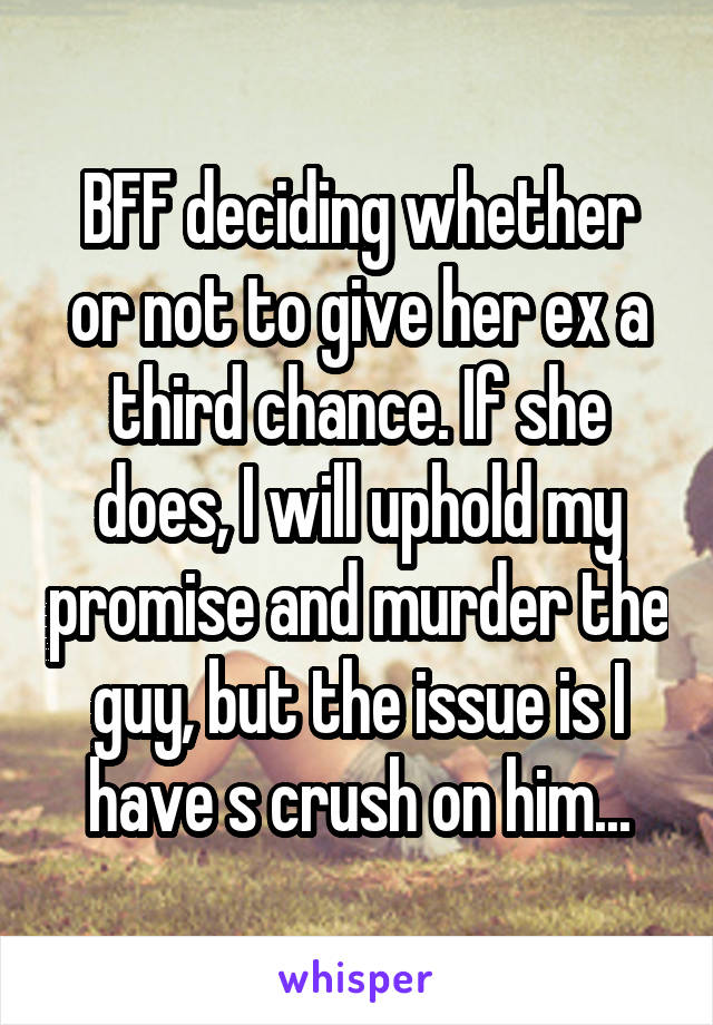 BFF deciding whether or not to give her ex a third chance. If she does, I will uphold my promise and murder the guy, but the issue is I have s crush on him...